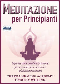 Title: Meditazione Per Principianti: Imparate Come Meditare Facilmente Per Diventare Meno Stressati E Più Forti Emotivamente, Author: Chakra Healing Academy