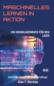 Title: Maschinelles Lernen In Aktion: Einsteigerbuch Für Laien, Schritt-Für-Schritt Anleitung Für Anfänger, Author: Alan T. Norman