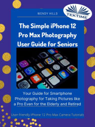 Title: The Simple IPhone 12 Pro Max Photography User Guide For Seniors: Your Guide For Smartphone Photography For Taking Pictures Like A Pro Even For The Elderly And Retire, Author: Wendy Hills