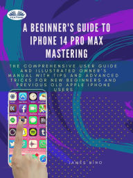 Title: A Beginner's Guide To IPhone 14 Pro Max Mastering: The Comprehensive User Guide And Illustrated Owner's Manual With Tips And Advanced Tricks For New Be, Author: James Nino