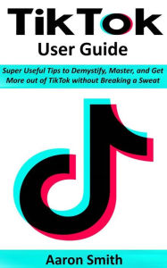 Title: TikTok User Guide: Super Useful Tips to Demystify, Master, and Get More out of TikTok without Breaking a Sweat, Author: Aaron Smith