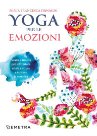 Title: Yoga per le emozioni: Asana e mudra per affrontare ansia e stress e trovare la serenità, Author: Silvia Francesca Ornaghi