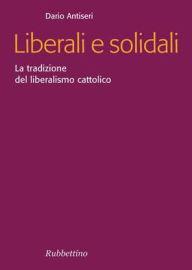 Title: Liberali e solidali: La tradizione del liberalismo cattolico, Author: Dario Antiseri