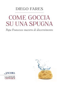 Title: Come goccia su una spugna: Papa Francesco maestro di discernimento, Author: Diego Fares