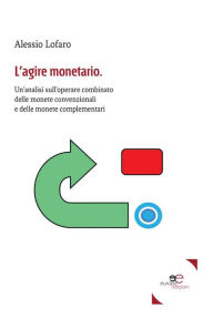 Title: L'agire monetario: Un'analisi sull'operare combinato delle monete convenzionali e delle monete complementari, Author: Alessio Lofaro