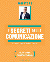 Title: I segreti della comunicazione: L'arte di capire e farsi capire, Author: Roberto Re