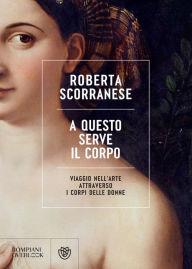 Title: A questo serve il corpo: Viaggio nell'arte attraverso i corpi delle donne, Author: Roberta Scorranese