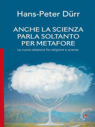 Title: Anche la scienza parla soltanto per metafore: La nuova relazione fra religione e scienza, Author: Hans-Peter Durr