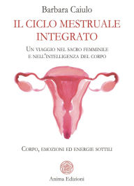 Title: Il ciclo mestruale integrato: Un viaggio nel sacro femminile e nell'intelligenza del corpo - Corpo, emozioni ed energie sottili, Author: Barbara Caiulo