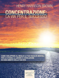 Title: Concentrazione: la via per il successo: Come sviluppare al meglio le tue facoltà mentali per lo studio, il lavoro e l'evoluzione in ogni ambito della tua vita, Author: Henry Harrison Brown