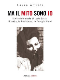 Title: Ma il mito sono io: Storia delle storie di Lucia Sarzi: il teatro, la Resistenza, la famiglia Cervi, Author: Laura Artioli