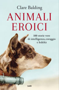 Title: Animali eroici: 100 storie vere di intelligenza, coraggio e fedeltà, Author: Clare Balding