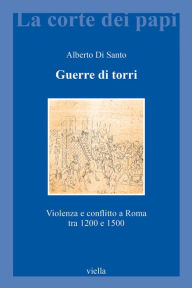 Title: Guerre di torri: Violenza e conflitto a Roma tra 1200 e 1500, Author: Alberto Di Santo