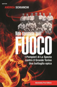 Title: Non spegnete quel fuoco: I pompieri di La Spezia contro il Grande Torino, una battaglia epica, Author: Andrea Schianchi