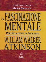 Title: La Fascinazione Mentale: Uso pratico della magia mentale per relazioni di successo, Author: William Walker Atkinson