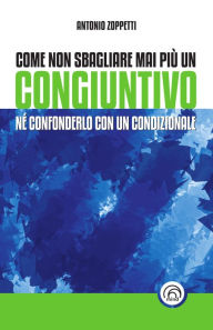 Title: Come non sbagliare mai più un congiuntivo: Nè confonderlo con un condizionale, Author: Antonio Zoppetti