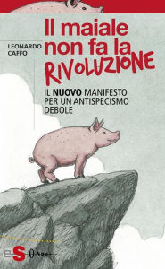 Title: Il maiale non fa la rivoluzione: Il nuovo manifesto per un antispecismo debole, Author: Leonardo Caffo