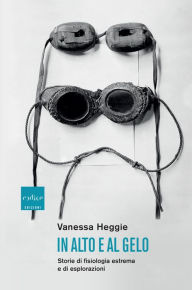 Title: In alto e al gelo: Storie di fisiologia estrema e di esplorazioni, Author: Vanessa Heggie