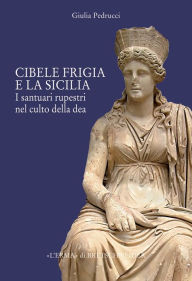 Title: Il Culto di Cibele frigia e la Sicilia: Santuari rupestri ed iconografia della dea, Author: Giulia Pedrucci