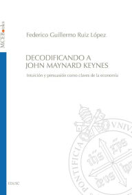 Title: Decodificando a John Maynard Keynes: Intuición y persuasión como claves de la economía, Author: Federico Guillermo Ruiz López
