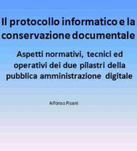 Title: Il protocollo informatico e la conservazione documentale: aspetti normativi, tecnici ed operativi dei due pilastri della pubblica amministrazione digitale, Author: Alfonso Pisani