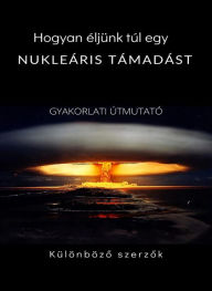 Title: Hogyan éljünk túl egy nukleáris támadást - GYAKORLATI ÚTMUTATÓ (Lefordítva), Author: Különbözo szerzok