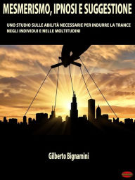 Title: Mesmerismo, Ipnosi e Suggestione: Uno studio sulle abilità necessarie per indurre la trance negli individui e nelle moltitudini, Author: Gilberto Bignamini