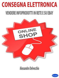 Title: Consegna Elettronica: Vendere Infoprodotti in Rete e su ebay, Author: Alessandro Delvecchio