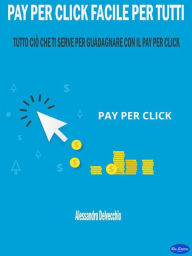 Title: Pay per Click Facile per Tutti: Tutto ciò che ti serve per Guadagnare con il Pay Per Click, Author: Alessandro Delvecchio