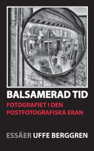 Title: Balsamerad tid: Fotografiet i den postfotografiska eran, Author: Uffe Berggren