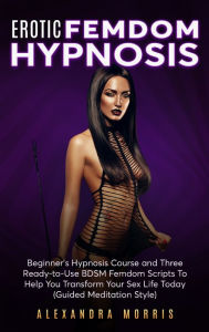 Title: Erotic Femdom Hypnosis: Beginner's Hypnosis Course and Three Ready-to-Use BDSM Femdom Scripts To Help You Transform Your Sex Life Today, Author: Alexandra Morris