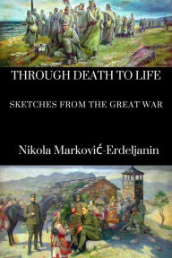 Title: Through Death to Life: Sketches from the Great War, Author: Nikola Markovic-Erdeljanin