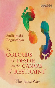 Title: The Colours of Desire on the Canvas of Restraint: The Jaina Way, Author: Sudhamahi Regunathan