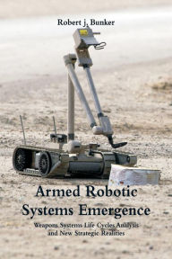 Title: Armed Robotic Systems Emergence: Weapons Systems Life Cycles Analysis and New Strategic Realities, Author: Robert j. Bunker