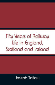 Title: Fifty Years of Railway Life in England, Scotland and Ireland, Author: Joseph Tatlow