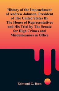 Title: History of the Impeachment of Andrew Johnson, President of The United States By The House Of Representatives and His Trial by The Senate for High Crimes and Misdemeanors in Office, Author: Edmund G. Ross