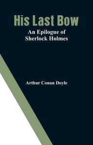 Title: His Last Bow: An Epilogue of Sherlock Holmes, Author: Arthur Conan Doyle