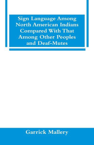 Title: Sign Language Among North American Indians Compared With That Among Other Peoples And Deaf-Mutes, Author: Garrick Mallery