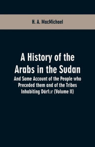 Title: A History of the Arabs in the Sudan: And Some Account of the People who Preceded them and of the Tribes Inhabiting Dárfur (Volume II), Author: H. A. MacMichael