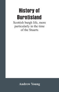 Title: History of Burntisland: Scottish burgh life, more particularly in the time of the Stuarts, Author: Andrew Young