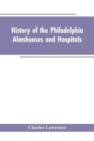 Title: History Of The Philadelphia Almshouses And Hospitals, Author: Charles Lawrence