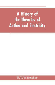 Title: A history of the theories of aether and electricity: from the age of Descartes to the close of the nineteenth century, Author: E.T. Whittaker