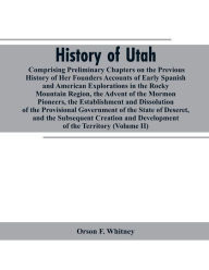 Title: History of Utah: Comprising Preliminary Chapters on the Previous History of Her Founders Accounts of Early Spanish and American Explorations in the Rocky Mountain Region, the Advent of the Mormon Pioneers, the Establishment and Dissolution of the Provisio, Author: Orson F. Whitney