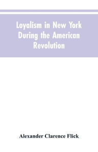 Title: Loyalism in New York during the American Revolution, Author: Alexander Clarence Flick