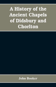 Title: A history of the ancient chapels of Didsbury and Chorlton, in Manchester parish, including sketches of the townships of Didsbury, Withington, Burnage, Heaton Norris, Reddish, Levenshulme, and Chorlton-cum-Hardy: together with notices of the more ancient, Author: John Booker