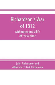 Title: Richardson's War of 1812; with notes and a life of the author, Author: Richardson and Alexander Clark Casselman