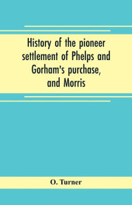 Title: History of the pioneer settlement of Phelps and Gorham's purchase, and Morris' reserve embracing the counties of Monroe, Ontario, Livingston, Yates, Steuben, most of Wayne and Allegany, and parts of Orleans, Genesee, and Wyoming, Author: O. Turner