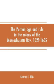 Title: The Puritan age and rule in the colony of the Massachusetts Bay, 1629-1685, Author: George E. Ellis