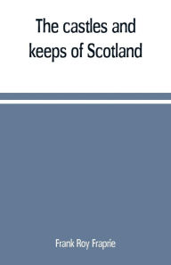 Title: The castles and keeps of Scotland: being a description of sundry fortresses, towers, peels, and other houses of strength built by the princes and barons of old time in the highlands, islands, inlands, and borders of the ancient and godfearing kingdom of S, Author: Frank Roy Fraprie