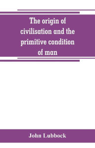 Title: The origin of civilisation and the primitive condition of man: mental and social condition of savages, Author: John Lubbock